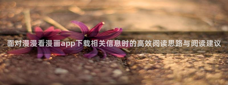 漫画岛网页入口导航：面对漫漫看漫画app下载相关信息时的高效阅读思路与阅读建议